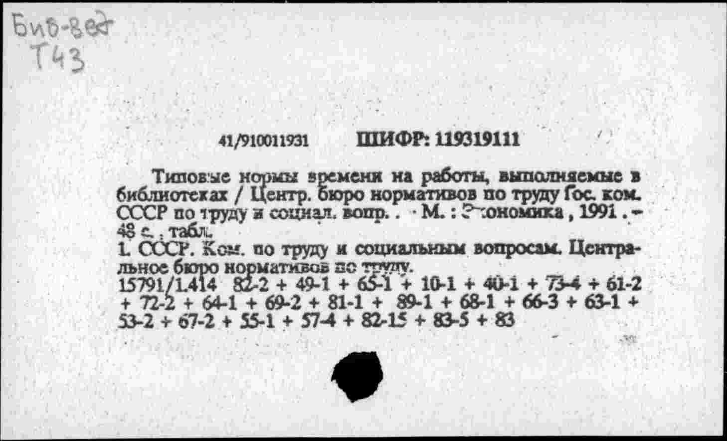 ﻿
«/910011931 ШИФР: 119319111	' -
Типовые нормы времени на работы, выполняемые в библиотеках / Центр, бюро нормативов по труду Гос. ком. СССР по труду и социал, вопп.. • М.: ? .ономнка, 1991. -48 е.. табла
1 СССР. Ком. по труду и социальным вопросам. Центральное бюро нормативов по труду.
15791/1414 82-2 + 49-1 + 65-1 + 10-1 + 40-1 + 73-4 + 61-2 + 72-2 + 64-1 + 69-2 + 81-1 + 89-1 + 68-1 + 66-3 + 63-1 + 53-2 + 67-2 + 55-1 + 57-4 + 82-15 + 83-5 + 83